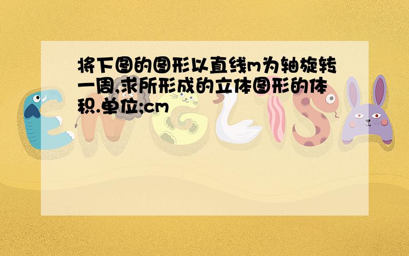 将下图的图形以直线m为轴旋转一周,求所形成的立体图形的体积.单位;cm