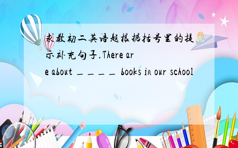 求教初二英语题根据括号里的提示补充句子.There are about ____ books in our school