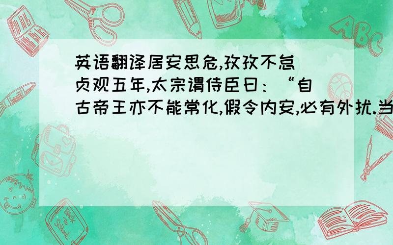 英语翻译居安思危,孜孜不怠 贞观五年,太宗谓侍臣曰：“自古帝王亦不能常化,假令内安,必有外扰.当今远夷率服,百谷丰稔,盗