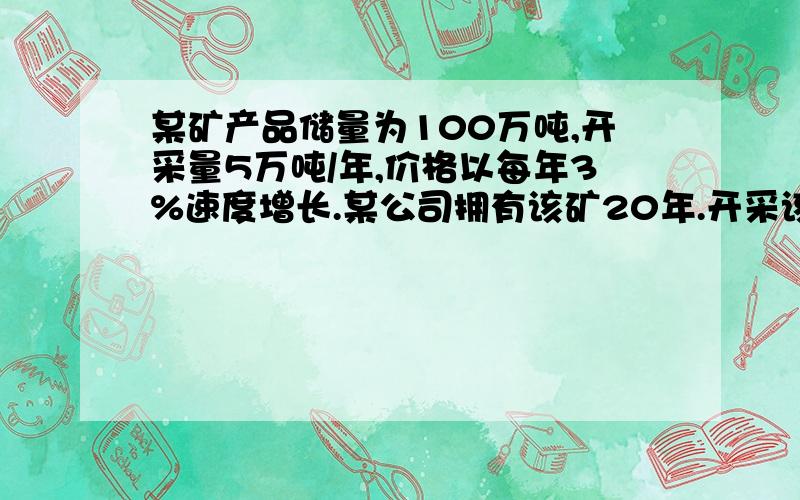 某矿产品储量为100万吨,开采量5万吨/年,价格以每年3%速度增长.某公司拥有该矿20年.开采该矿初始成本为1000万元