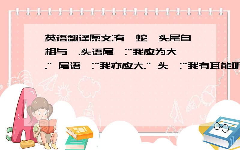 英语翻译原文:有一蛇,头尾自相与诤.头语尾曰:“我应为大.” 尾语曰:“我亦应大.” 头曰:“我有耳能听,有目能视,有口