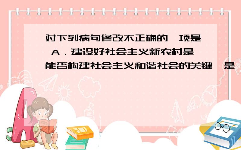 对下列病句修改不正确的一项是 A．建设好社会主义新农村是能否构建社会主义和谐社会的关键,是一项长期而