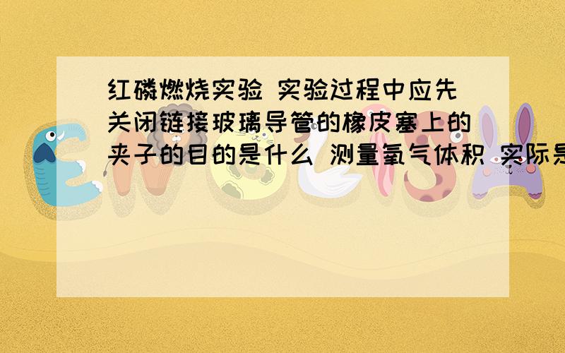 红磷燃烧实验 实验过程中应先关闭链接玻璃导管的橡皮塞上的夹子的目的是什么 测量氧气体积 实际是通过测量什么间接获得?一句