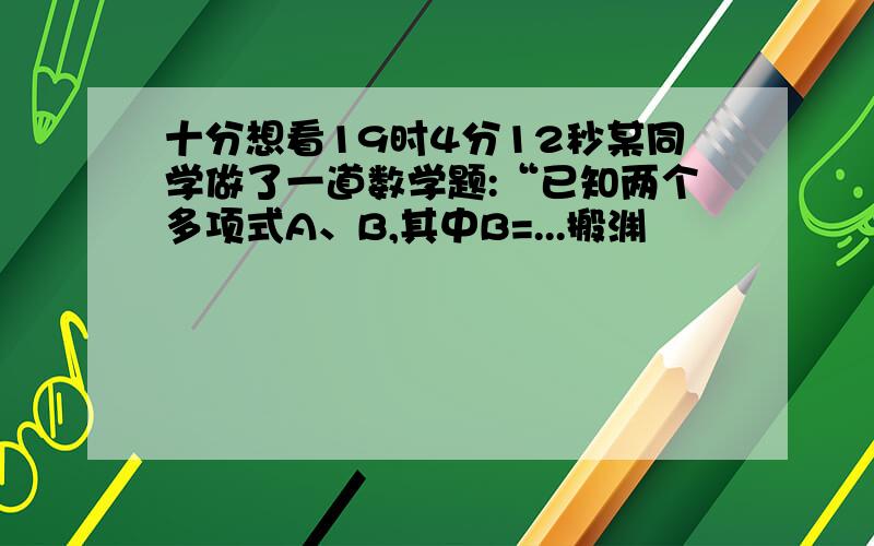 十分想看19时4分12秒某同学做了一道数学题:“已知两个多项式A、B,其中B=...搬渊