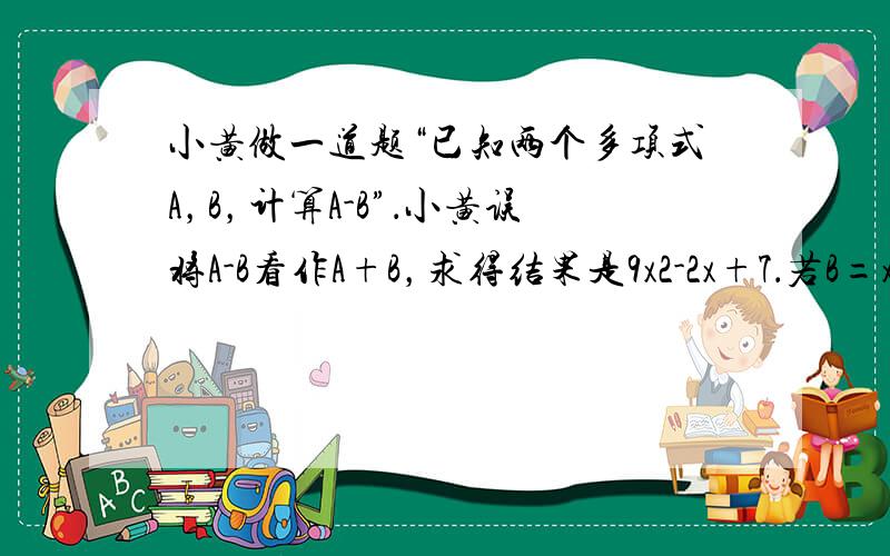 小黄做一道题“已知两个多项式A，B，计算A-B”．小黄误将A-B看作A+B，求得结果是9x2-2x+7．若B=x2+3x