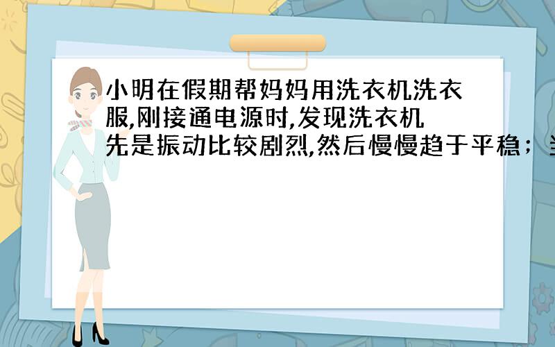 小明在假期帮妈妈用洗衣机洗衣服,刚接通电源时,发现洗衣机先是振动比较剧烈,然后慢慢趋于平稳；当切断电源后,洗衣机先是振动