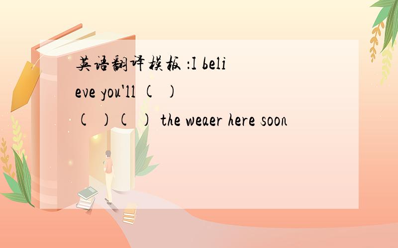 英语翻译模板 ：I believe you'll ( )( )( ) the weaer here soon