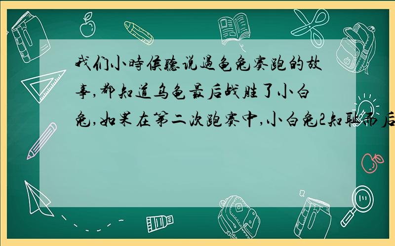 我们小时侯听说过龟兔赛跑的故事,都知道乌龟最后战胜了小白兔,如果在第二次跑赛中,小白兔2知耻而后勇,在落后乌龟1km时,