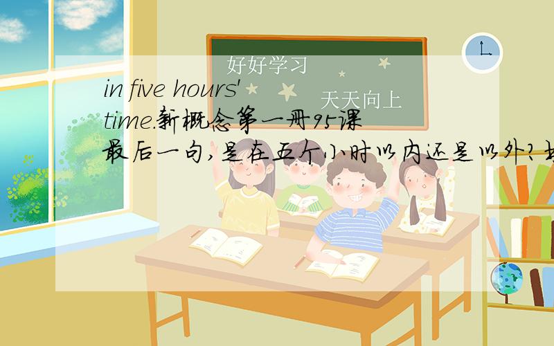 in five hours'time.新概念第一册95课最后一句,是在五个小时以内还是以外?书上说是以外,那以内怎么表达