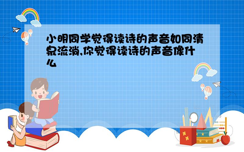 小明同学觉得读诗的声音如同清泉流淌,你觉得读诗的声音像什么