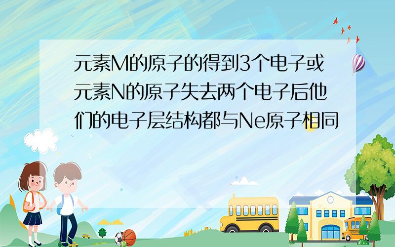 元素M的原子的得到3个电子或元素N的原子失去两个电子后他们的电子层结构都与Ne原子相同