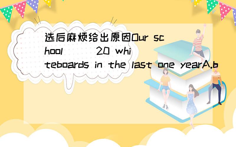 选后麻烦给出原因Our school( ) 20 whiteboards in the last one yearA.b