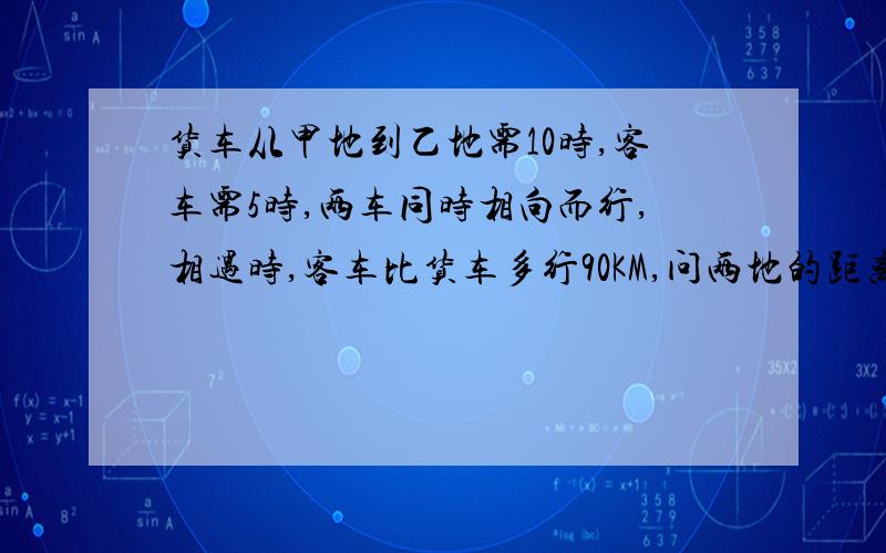 货车从甲地到乙地需10时,客车需5时,两车同时相向而行,相遇时,客车比货车多行90KM,问两地的距离?