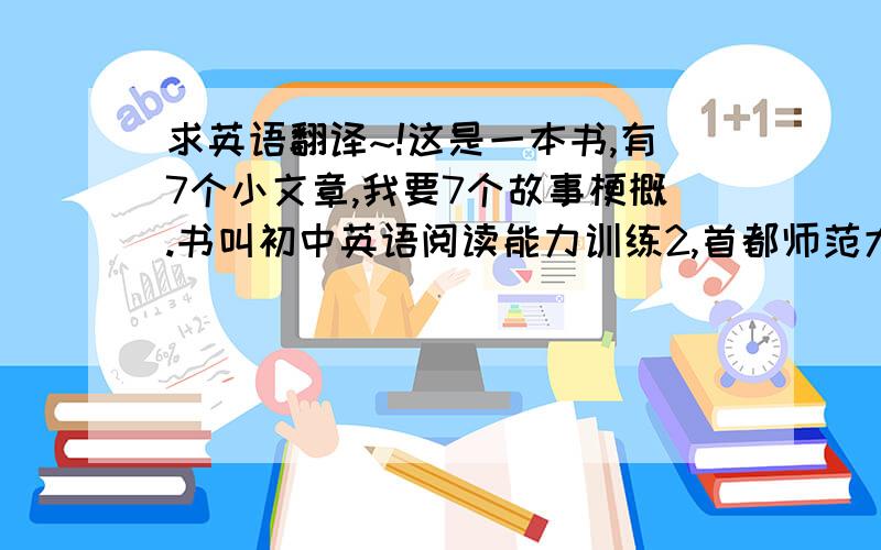 求英语翻译~!这是一本书,有7个小文章,我要7个故事梗概.书叫初中英语阅读能力训练2,首都师范大学出版社.7个故事名称分