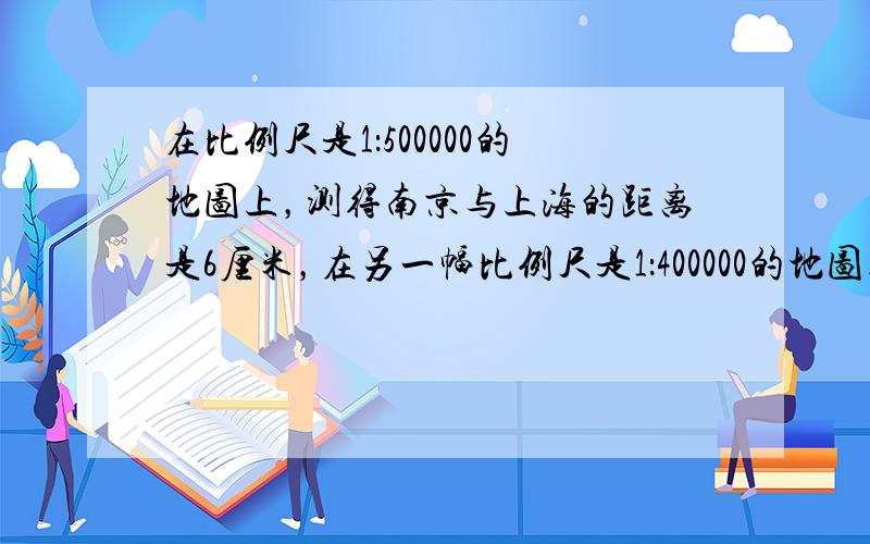 在比例尺是1：500000的地图上，测得南京与上海的距离是6厘米，在另一幅比例尺是1：400000的地图上，南京与上海的