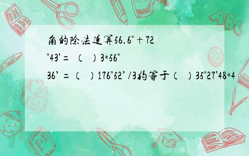 角的除法运算56.6°+72°43'= （ ）3*56°36’=（ ）176°52’/3约等于（ ）35°27'48*4