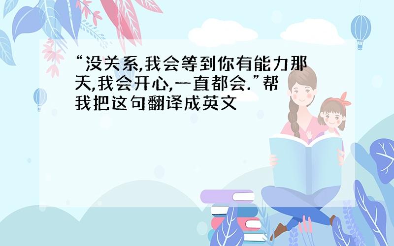 “没关系,我会等到你有能力那天,我会开心,一直都会.”帮我把这句翻译成英文