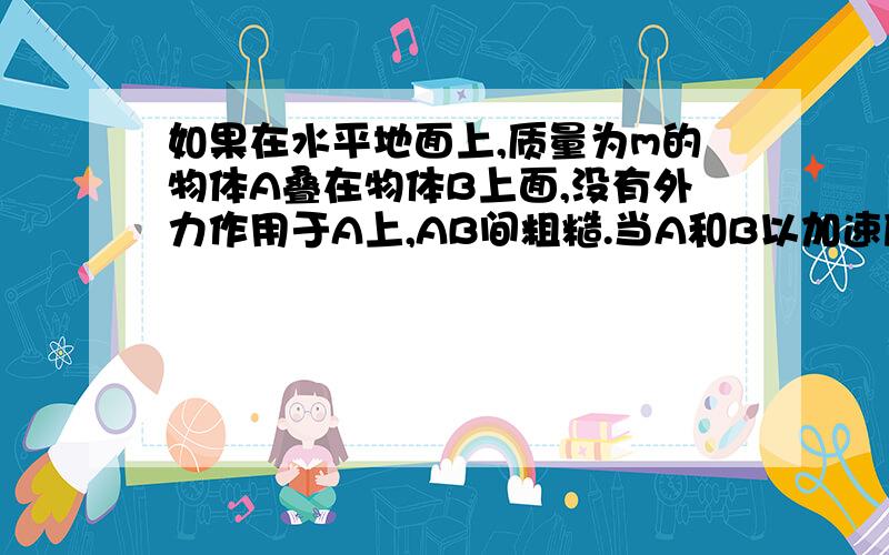 如果在水平地面上,质量为m的物体A叠在物体B上面,没有外力作用于A上,AB间粗糙.当A和B以加速度a相对静止地运动时,是