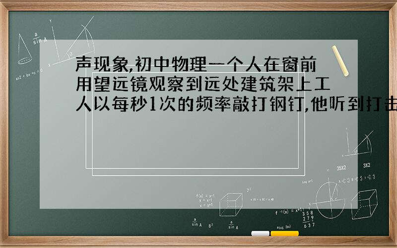 声现象,初中物理一个人在窗前用望远镜观察到远处建筑架上工人以每秒1次的频率敲打钢钉,他听到打击声恰好与看到击锤的动作一致