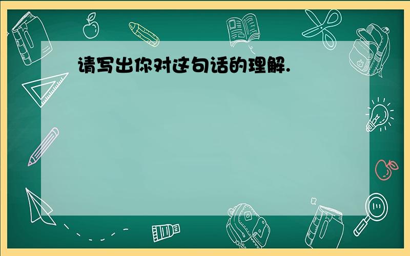 请写出你对这句话的理解.