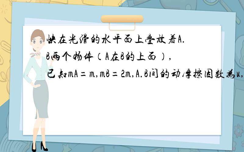 快在光滑的水平面上叠放着A.B两个物体（A在B的上面）,已知mA=m,mB=2m,A.B间的动摩擦因数为u,现在给A施加