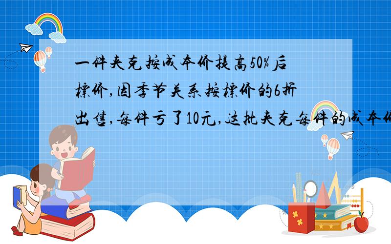 一件夹克按成本价提高50%后标价,因季节关系按标价的6折出售,每件亏了10元,这批夹克每件的成本价的多少