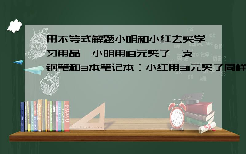 用不等式解题小明和小红去买学习用品,小明用18元买了一支钢笔和3本笔记本：小红用31元买了同样的钢笔2支和笔记本5本1.