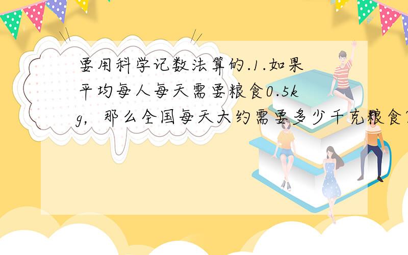 要用科学记数法算的.1.如果平均每人每天需要粮食0.5kg，那么全国每天大约需要多少千克粮食？（全国人口约1.37×10