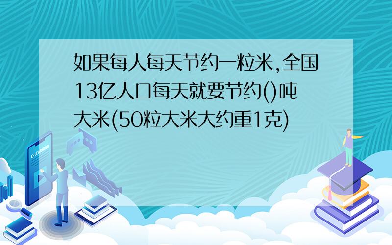 如果每人每天节约一粒米,全国13亿人口每天就要节约()吨大米(50粒大米大约重1克)