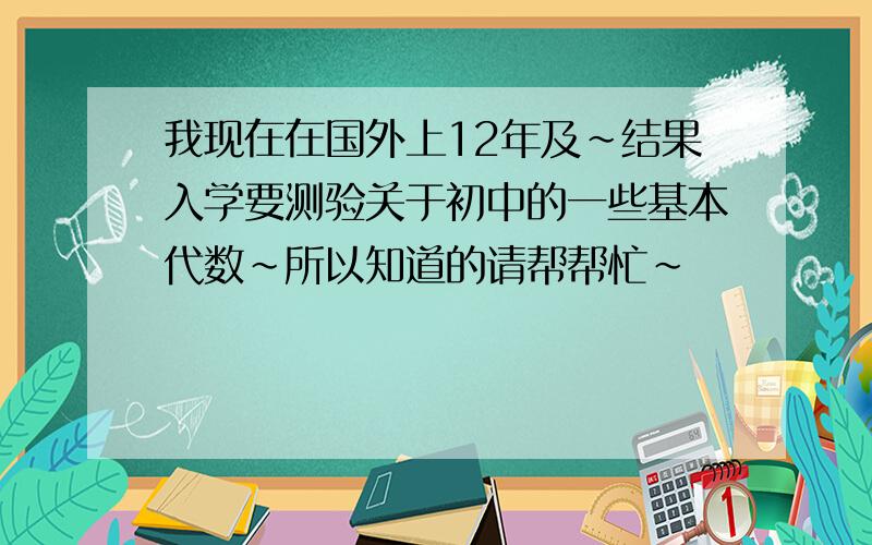 我现在在国外上12年及~结果入学要测验关于初中的一些基本代数~所以知道的请帮帮忙~