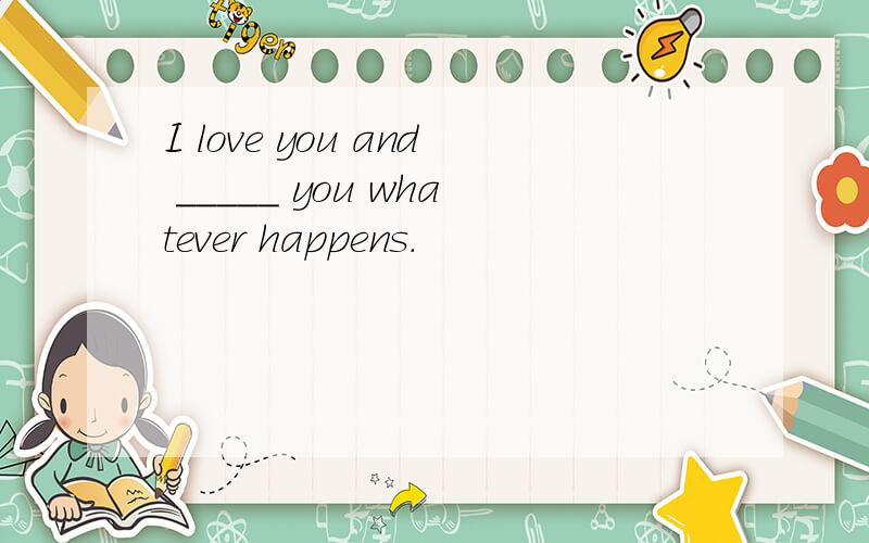 I love you and _____ you whatever happens.