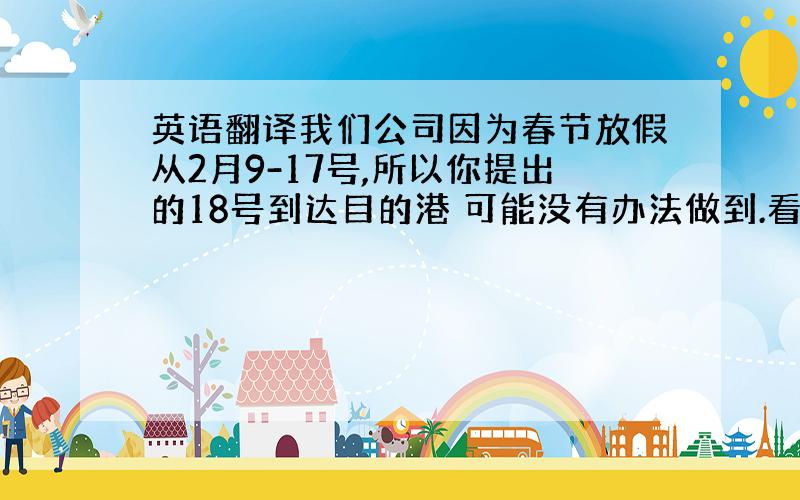 英语翻译我们公司因为春节放假从2月9-17号,所以你提出的18号到达目的港 可能没有办法做到.看是否将船期延后?