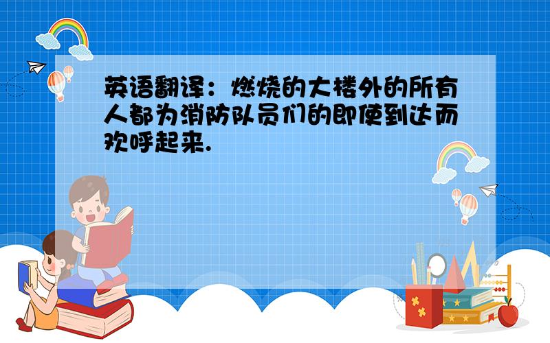 英语翻译：燃烧的大楼外的所有人都为消防队员们的即使到达而欢呼起来.