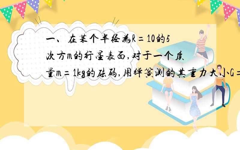 一、在某个半径为R=10的5次方m的行星表面,对于一个质量m=1kg的砝码,用弹簧测的其重力大小G=1.6N计算该星球的