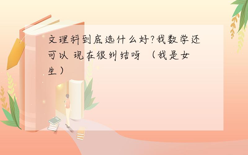 文理科到底选什么好?我数学还可以 现在很纠结呀 （我是女生）