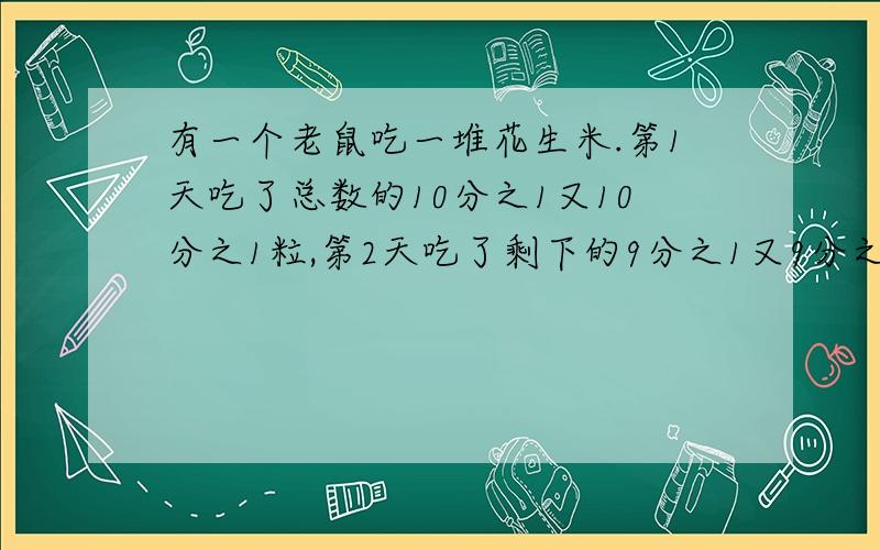 有一个老鼠吃一堆花生米.第1天吃了总数的10分之1又10分之1粒,第2天吃了剩下的9分之1又9分之1粒.第9天吃了剩下的