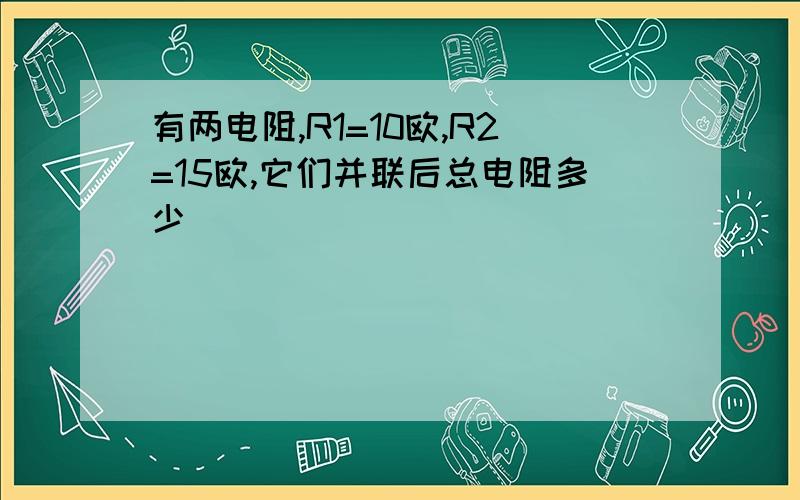 有两电阻,R1=10欧,R2=15欧,它们并联后总电阻多少