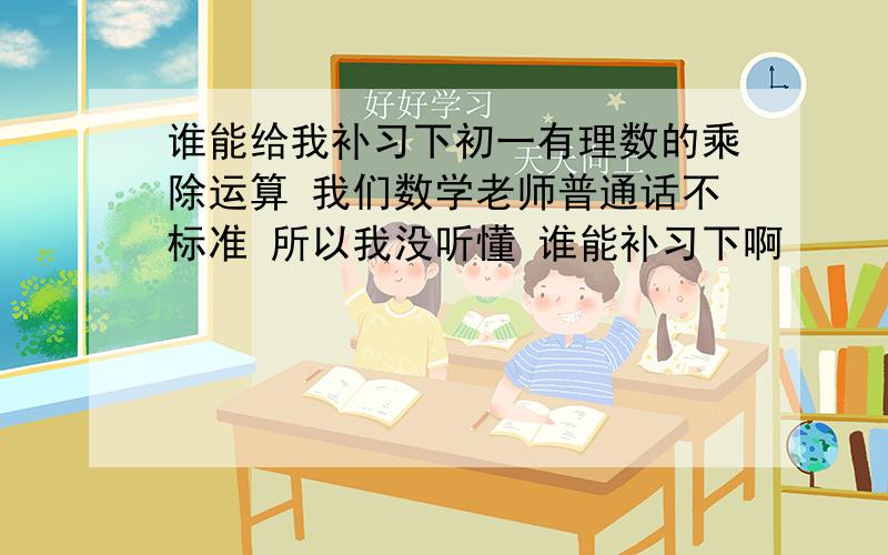 谁能给我补习下初一有理数的乘除运算 我们数学老师普通话不标准 所以我没听懂 谁能补习下啊