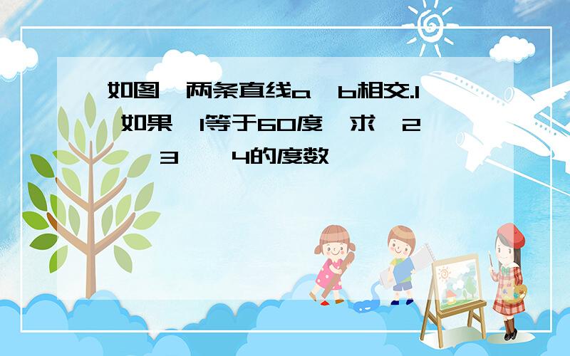 如图,两条直线a,b相交.1 如果∠1等于60度,求∠2,∠3,∠4的度数