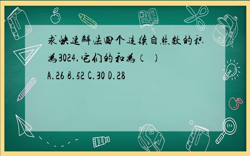 求快速解法四个连续自然数的积为3024,它们的和为（ ）A.26 B.52 C.30 D.28