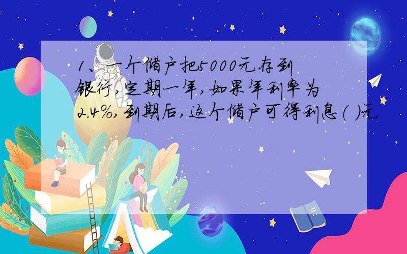 1、一个储户把5000元存到银行,定期一年,如果年利率为2.4%,到期后,这个储户可得利息（ ）元