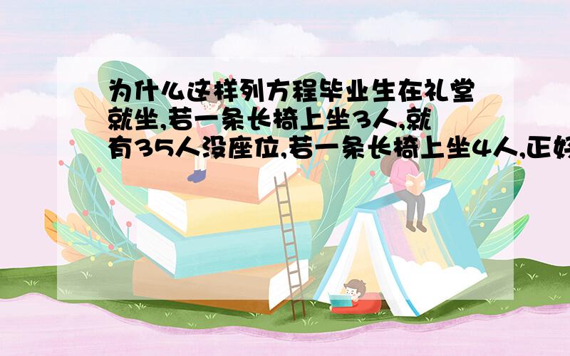 为什么这样列方程毕业生在礼堂就坐,若一条长椅上坐3人,就有35人没座位,若一条长椅上坐4人,正好空出5条长椅,问毕业生有