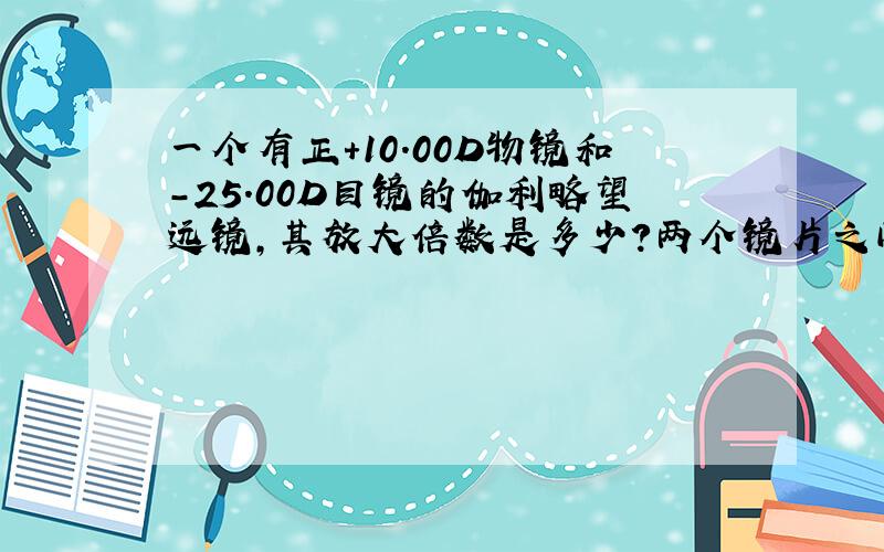 一个有正+10.00D物镜和-25.00D目镜的伽利略望远镜,其放大倍数是多少?两个镜片之间距离是多少?