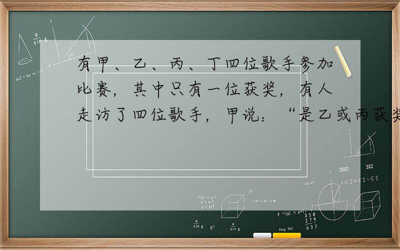 有甲、乙、丙、丁四位歌手参加比赛，其中只有一位获奖，有人走访了四位歌手，甲说：“是乙或丙获奖．”乙说：“甲、丙都未获奖．