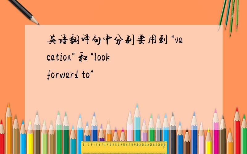 英语翻译句中分别要用到“vacation”和“look forward to”