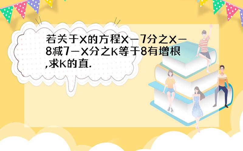 若关于X的方程X—7分之X—8减7—X分之K等于8有增根,求K的直.