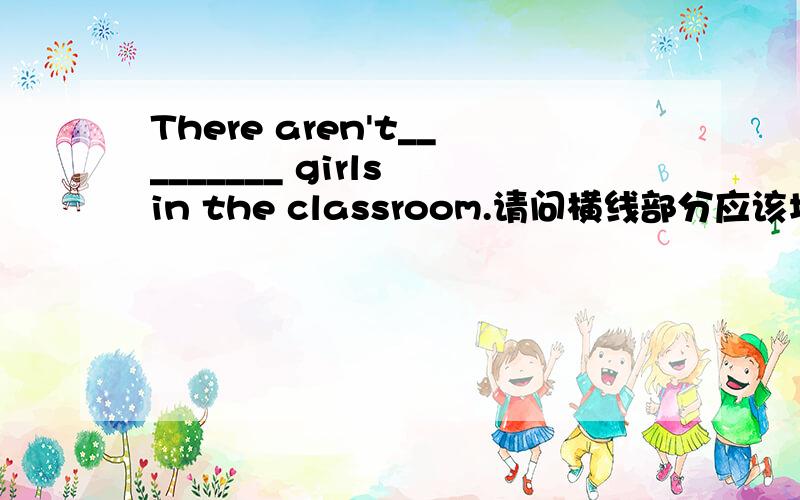 There aren't_________ girls in the classroom.请问横线部分应该填什么单词?