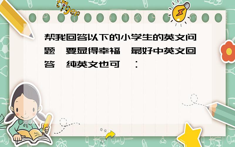 帮我回答以下的小学生的英文问题,要显得幸福,最好中英文回答,纯英文也可,：