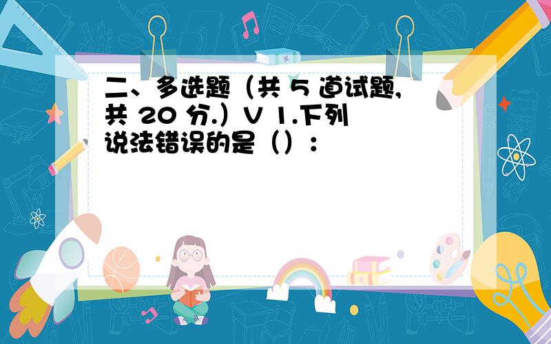 二、多选题（共 5 道试题,共 20 分.）V 1.下列说法错误的是（）：