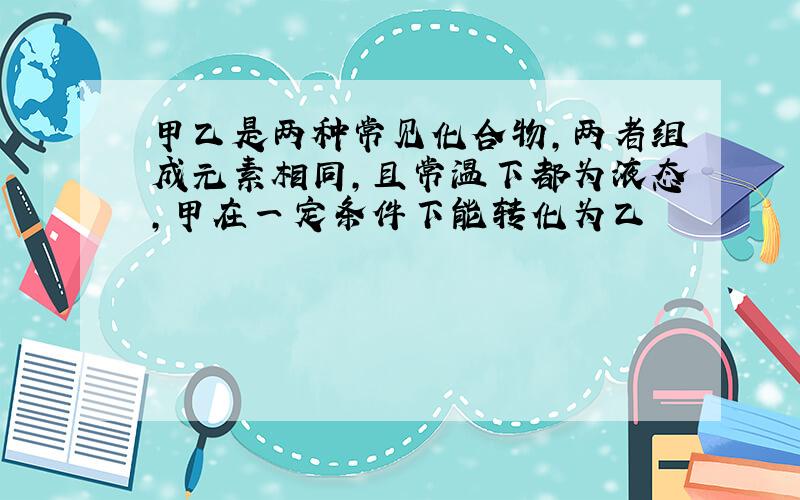 甲乙是两种常见化合物,两者组成元素相同,且常温下都为液态,甲在一定条件下能转化为乙